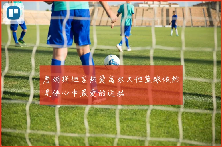 詹姆斯坦言热爱高尔夫但篮球依然是他心中最爱的运动