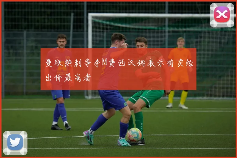曼联热刺争夺M费西汉姆表示将卖给出价最高者