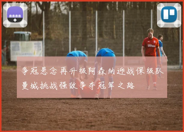 争冠悬念再升级阿森纳迎战保级队曼城挑战强敌争夺冠军之路