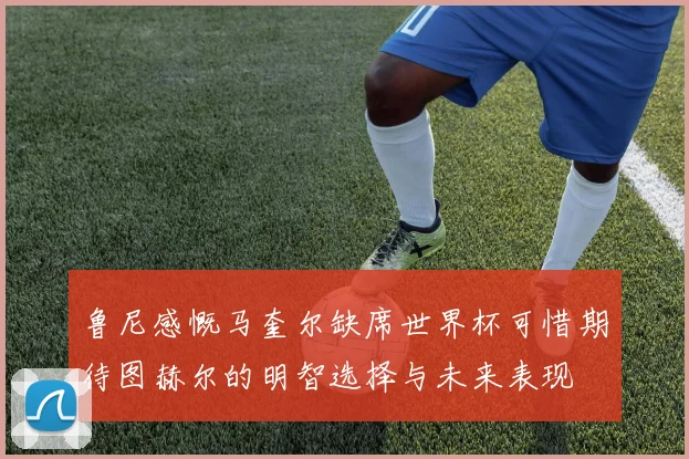鲁尼感慨马奎尔缺席世界杯可惜期待图赫尔的明智选择与未来表现