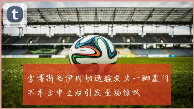 索博斯洛伊内切迅猛发力一脚轰门不幸击中立柱引发全场惊叹