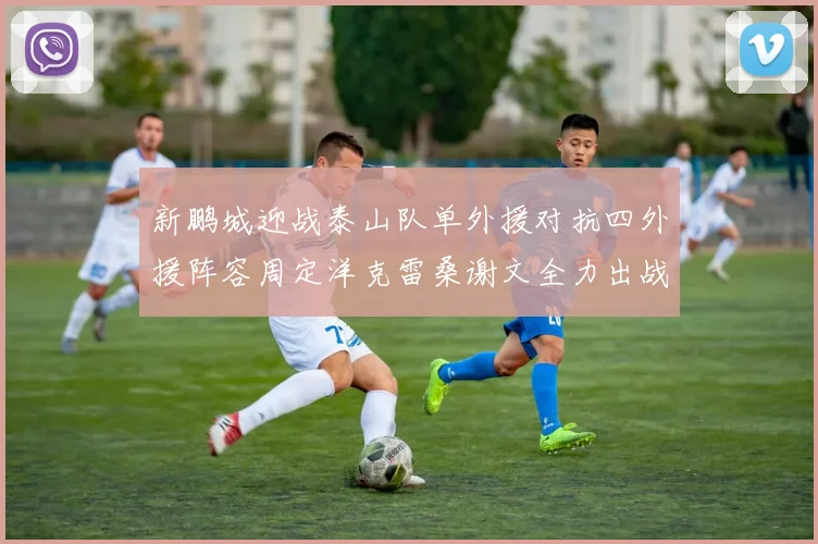 新鹏城迎战泰山队单外援对抗四外援阵容周定洋克雷桑谢文全力出战
