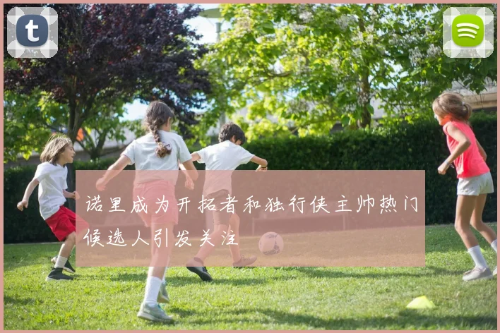 诺里成为开拓者和独行侠主帅热门候选人引发关注