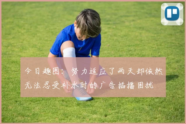 今日趣图：努力适应了两天却依然无法忍受补水时的广告插播困扰