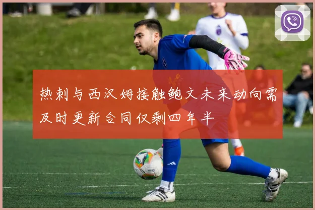 热刺与西汉姆接触鲍文未来动向需及时更新合同仅剩四年半
