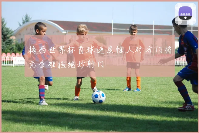 梅西世界杯首球速度惊人对方门将无奈难挡绝妙射门