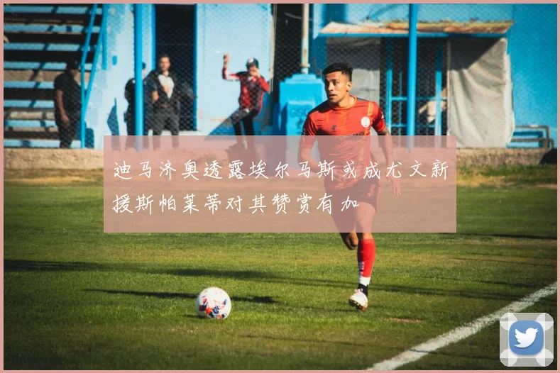 迪马济奥透露埃尔马斯或成尤文新援斯帕莱蒂对其赞赏有加