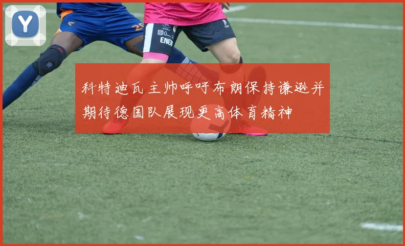 科特迪瓦主帅呼吁布朗保持谦逊并期待德国队展现更高体育精神