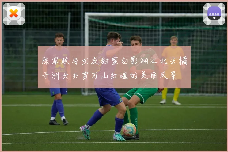陈家政与女友甜蜜合影湘江北去橘子洲头共赏万山红遍的美丽风景