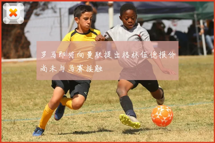 罗马即将向曼联提出格林伍德报价尚未与马赛接触