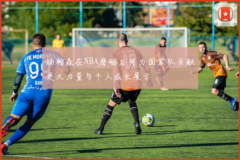杨瀚森在NBA磨砺后将为国家队贡献更大力量与个人成长展示
