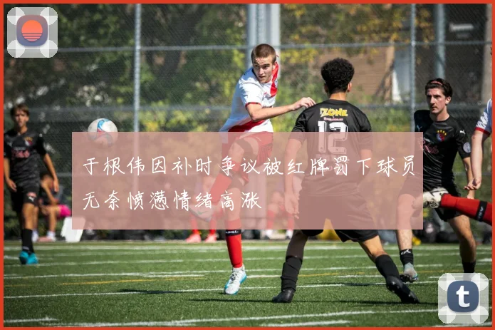 于根伟因补时争议被红牌罚下球员无奈愤懑情绪高涨