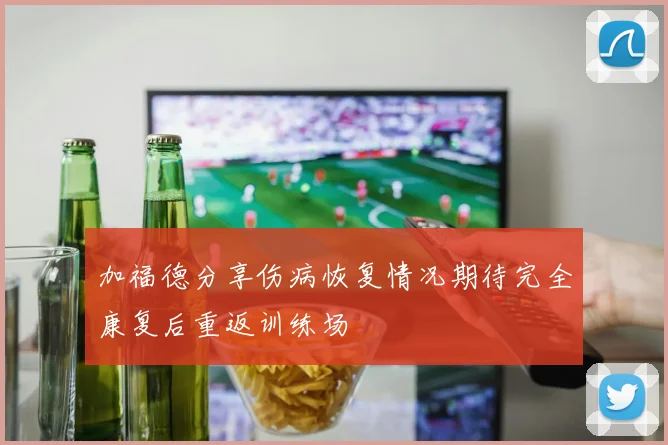 加福德分享伤病恢复情况期待完全康复后重返训练场