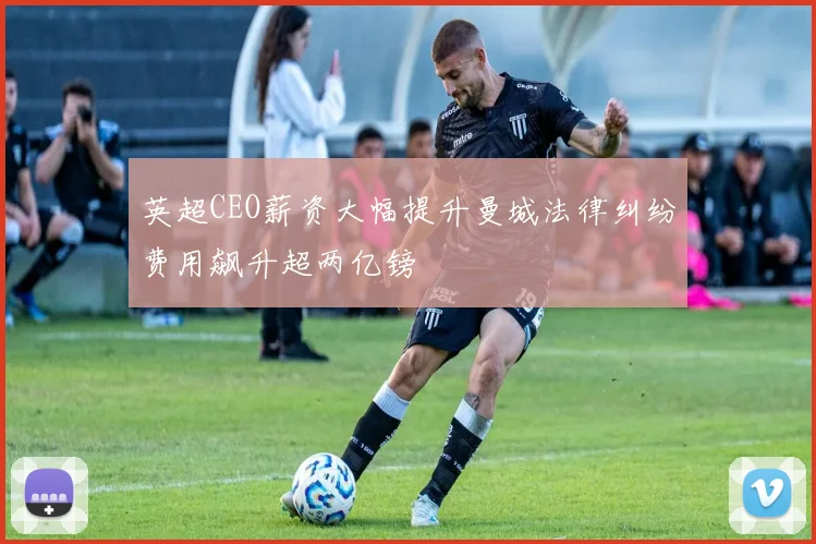 英超CEO薪资大幅提升曼城法律纠纷费用飙升超两亿镑
