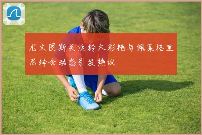 尤文图斯关注铃木彩艳与佩莱格里尼转会动态引发热议