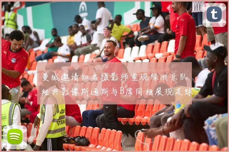 曼城邀请知名摄影师重现绿洲乐队经典影像斯通斯与B席同框展现足球魅力