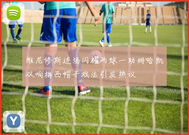 维尼修斯连场闪耀两球一助姆哈凯双响梅西帽子戏法引发热议